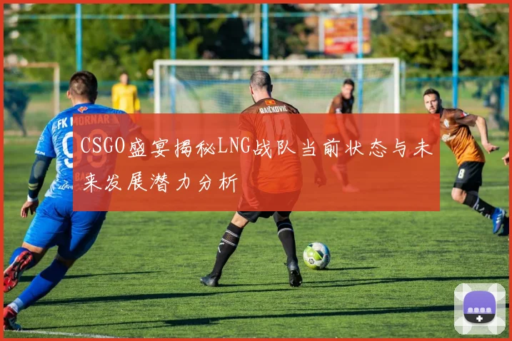CSGO盛宴揭秘LNG战队当前状态与未来发展潜力分析
