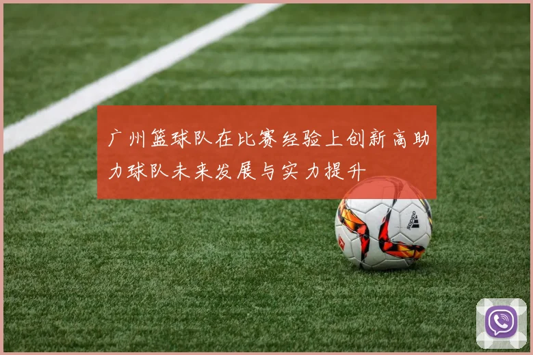 广州篮球队在比赛经验上创新高助力球队未来发展与实力提升