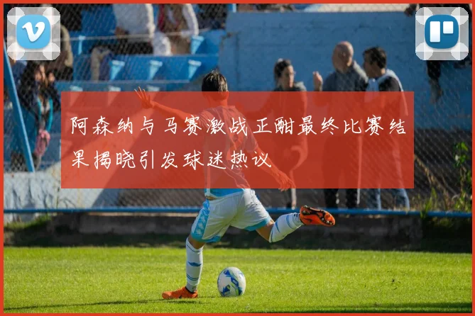 阿森纳与马赛激战正酣最终比赛结果揭晓引发球迷热议