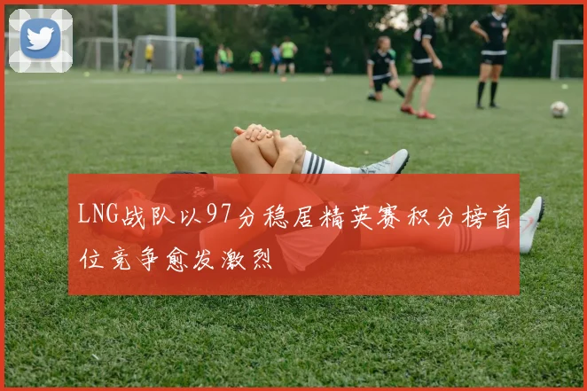 LNG战队以97分稳居精英赛积分榜首位竞争愈发激烈