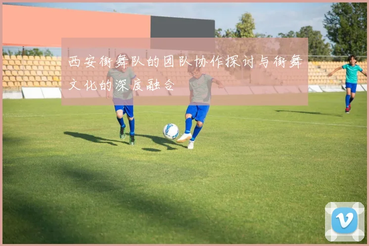 西安街舞队的团队协作探讨与街舞文化的深度融合